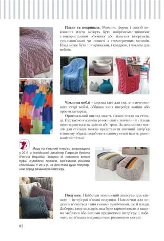 82
Пледи та покривала. Розміри, форма і спосіб ви-
конання пледа можуть бути найрізноманітнішими:
з використанням об’ємних або плоских візерунків,
суцільнов’язані чи пошиті з геометричних мотивів.
Плед може бути і покривалом, і ковдрою, і чохлом для
меблів.
Моду на в’язаний інтер’єр запровадила
у 2011 р. італійський дизайнер Патриція Уркіола
(Patricia Urquiola). Завдяки їй з’явилися великі
пуфи, оздоблені пряжею, вив’язаною різними
способами. У 2012 р. ця ідея стала дуже популяр-
ною серед дизайнерів інтер’єру.
Подушки. Найбільш поширений аксесуар для кім-
нати – інтер’єрні в’язані подушки. Наволочки для по-
душок в’яжуться тими самими прийомами, що й пледи.
Доберіть гаму кольорів, яка буде гармоніювати з ваши-
ми меблями або іншими предметами інтер’єру, і поба-
чите, що в’язана подушка стане родзинкою в оселі.
Чохли на меблі – хороша ідея для тих, хто хоче оно-
вити старі меблі, оббивка яких потребує заміни або
просто застаріла.
Оригінальний вигляд мають в’язані чохли на стіль-
ці. Під такою в’язаною річчю навіть звичайний стілець
перетворюється на крісло або трон. За допомогою чох-
лів для стільців можна представити звичний інтер’єр
в іншому образі, оздобити в одному стилі навіть різно-
манітні стільці.
 