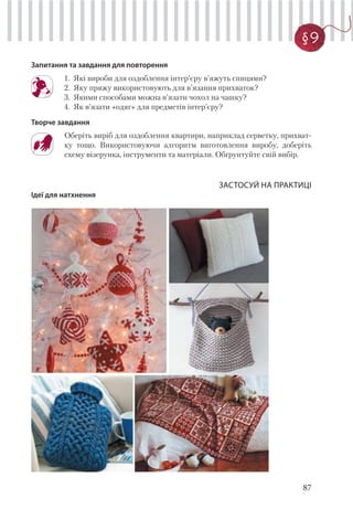 87
§ 9
Запитання та завдання для повторення
1. Які вироби для оздоблення інтер’єру в’яжуть спицями?
2. Яку пряжу використовують для в’язання прихваток?
3. Якими способами можна в’язати чохол на чашку?
4. Як в’язати «одяг» для предметів інтер’єру?
Творче завдання
Оберіть виріб для оздоблення квартири, наприклад серветку, прихват-
ку тощо. Використовуючи алгоритм виготовлення виробу, доберіть
схему візерунка, інструменти та матеріали. Обґрунтуйте свій вибір.
ЗАСТОСУЙ НА ПРАКТИЦІ
Ідеї для натхнення
 