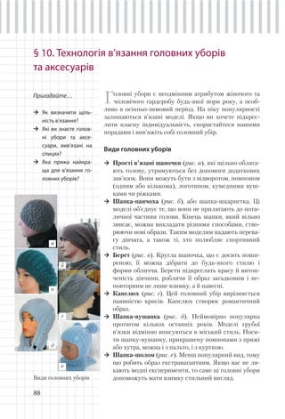 88
§ 10. Технологія в’язання головних уборів
та аксесуарів
Головні убори є неодмінним атрибутом жіночого та
чоловічого гардеробу будь-якої пори року, а особ-
ливо в осінньо-зимовий період. На піку популярності
залишаються в’язані моделі. Якщо ви хочете підкрес-
лити власну індивідуальність, скористайтеся нашими
порадами і вив’яжіть собі головний убір.
Види головних уборів
Прості в’язані шапочки (рис. а), які щільно обляга-
ють голову, утримуються без допомоги додаткових
зав’язок. Вони можуть бути з відворотом, помпоном
(одним або кількома), логотипом, кумедними вуш-
ками чи ріжками.
Шапка-панчоха (рис. б), або шапка-шкарпетка. Ці
моделі об’єднує те, що вони не прилягають до поти-
личної частини голови. Кінець шапки, який вільно
звисає, можна викладати різними способами, ство-
рюючи нові образи. Таким моделям надають перева-
гу дівчата, а також ті, хто полюбляє спортивний
стиль.
Берет (рис. в). Кругла шапочка, що є досить поши-
реною; її можна дібрати до будь-якого стилю і
форми обличчя. Берети підкреслять красу й витон-
ченість дівчини, роблячи її образ загадковим і не-
повторним не лише взимку, а й навесні.
Капелюх (рис. г). Цей головний убір вирізняється
наявністю крисів. Капелюх створює романтичний
образ.
Шапка-вушанка (рис. д). Неймовірно популярна
протягом кількох останніх років. Моделі грубої
в’язки відмінно вписуються в міський стиль. Носи-
ти шапку-вушанку, прикрашену помпонами з пряжі
або хутра, можна і з пальто, і з курткою.
Шапка-шолом (рис. е). Менш популярний вид, тому
що робить образ екстравагантним. Якщо вас не ля-
кають модні експерименти, то саме ці головні убори
допоможуть мати взимку стильний вигляд.
Пригадайте…
Як визначити щіль-
ність в’язання?
Які ви знаєте голов-
ні убори та аксе-
суари, вив’язані на
спицях?
Яка пряжа найкра-
ща для в’язання го-
ловних уборів?
г
а
б
в
д
е
Види головних уборів
 