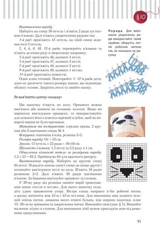 91
§ 10
Виготовлення виробу.
Наберіть на спиці 50 петель і в’яжіть 2 ряди хустко-
вою в’язкою. Далі в’яжіть укороченими рядами так:
1-й ряд: пров’яжіть 45 петель, на лівій спиці зали-
шається 5 петель;
2, 4, 6, 8, 10, 12-й ряди: переверніть в’язання та
в’яжіть до кінця ряду в зворотному напрямку;
3-й ряд: пров’яжіть 46, залиште 4 петлі;
5-й ряд: пров’яжіть 47, залиште 3 петлі;
7-й ряд: пров’яжіть 48, залиште 2 петлі;
9-й ряд: пров’яжіть 49, залиште 1 петлю;
11-й ряд: пров’яжіть повністю.
Один клин готовий. Повторюйте 1–12-й ряди доти,
доки не досягнете такого розміру шапки, що відповідає
обхвату голови. Закріпіть петлі та зшийте шапку.
Як вив’язати шапку-«кицьку»
Цю шапочку в’яжуть по колу. Орнамент можна
вив’язати або вишити на готовому полотні. Якщо ви
вирішили вив’язувати орнамент, то використовуйте
для кожного його елемента окремий клубок, щоб на ви-
вороті шапки не було протяжок.
Матеріали та інструменти: середня пряжа, 2 кру-
гові або 5 панчішних спиць № 4.
Візерунки: панчішна в’язка, резинка 2×2.
Розміри виробу: Ог 55 см.
Зразок: 15 петель × 22 ряди 10×10 см.
Щільність в’язання: 1,5 петлі та 2,2 ряду в 1 см.
Обчислення кількості петель за розмірами виробу:
1,5 × 55 = 82,5. Приймаємо 84 для кратності рапорту.
Виготовлення виробу. Наберіть на кругові спиці
84 петлі. Підведіть кінець однієї спиці до кінця другої і
починайте вив’язувати петлі по колу. В’яжіть 10 рядів
резинкою 2×2. Далі в’яжіть 38 рядів панчішною
в’язкою. За бажання вив’язуйте орнамент за схемою.
У 39-му ряду від резинки зшийте виріб трикотаж-
ним швом «петля в петлю». Для цього шапочку скла-
П о р а д а. Для вико-
нання укорочених ря-
дів використайте такий
прийом: обкрутіть пет-
лю робочою ниткою
так, як показано на ри-
сунку.
діть удвоє орнаментом угору. Вістря спиць направте в бік робочої нитки,
а жилку витягніть між 42-ю і 43-ю петлями. Для виконання шва залиште віль-
ний кінець нитки, довжина якого втричі більша, ніж ширина шапочки, плюс
15–20 см на тримання та закріплення нитки. Виконайте шов (див. § 7). Вишийте
малюнок згідно зі схемою. Для виконання лінії вушок прокладіть шов під роже-
вими трикутниками.
 