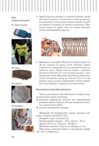 94
4. Виріб акуратно виперіть у м’якому мийному засобі
або просто змочіть у чистій воді, а потім розтягніть
на складеній у кілька шарів тканині, надайте потріб-
ної форми й залишіть до повного висихання. Пра-
сувати шалик не треба, тому що можна зіпсувати
ніжний мереживний візерунок.
5. Прикрасьте китицями. Візьміть 3 відрізки пряжі по
38 см, складіть їх разом, потім перегніть навпіл
і протягніть у пружкові петлі за допомогою гачка та
затягніть вузол. Пасма поділіть навпіл і зав’яжіть
вузлом на відстані 1,5–2 см від краю шалика – пер-
ший ряд вузликів. Виконайте другий ряд, також зв’я-
зуючи половинки пасем на відстані 1,5–2 см від
першого ряду вузликів. Підрівняйте китиці, провів-
ши лінію крейдою, і відріжте надлишки нитки.
Як вив’язати чохол для планшета
Чохол для планшета або мобільного телефону мож-
на виготовити двома способами:
вив’язати прямокутне полотно, яке відповідатиме
розмірам вашого гаджета, або два однакових полот-
на і зшити їх між собою;
по колу панчішними спицями.
Матеріали та інструменти: пряжа середньої тов-
щини, 2 прямі спиці № 3,5 і № 4.
Візерунки: «рис» і резинка 2×2.
Розміри виробу: ширина – 16 см, висота – 22 см.
Зразок: 19 петель × 28 ряди 10×10 см.
Щільність в’язання: 1,9 петлі та 2,82 ряду в 1 см.
Обчислення кількості петель за розмірами виробу:
1,9 × 16 × 2 60,8 петлі.
Види
в’язаних аксесуарів
cумки та чохли
пояси
парасолі
прикраси
 