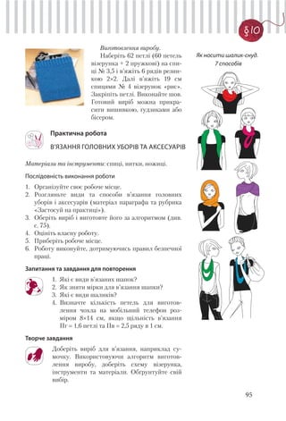 95
§ 10
Матеріали та інструменти: спиці, нитки, ножиці.
Послідовність виконання роботи
1. Організуйте своє робоче місце.
2. Розгляньте види та способи в’язання головних
уборів і аксесуарів (матеріал параграфа та рубрика
«Застосуй на практиці»).
3. Оберіть виріб і виготовте його за алгоритмом (див.
с. 75).
4. Оцініть власну роботу.
5. Приберіть робоче місце.
6. Роботу виконуйте, дотримуючись правил безпечної
праці.
Запитання та завдання для повторення
1. Які є види в’язаних шапок?
2. Як зняти мірки для в’язання шапки?
3. Які є види шаликів?
4. Визначте кількість петель для виготов-
лення чохла на мобільний телефон роз-
міром 8×14 см, якщо щільність в’язання
Пг 1,6 петлі та Пв 2,5 ряду в 1 см.
Творче завдання
Доберіть виріб для в’язання, наприклад су-
мочку. Використовуючи алгоритм виготов-
лення виробу, доберіть схему візерунка,
інструменти та матеріали. Обґрунтуйте свій
вибір.
Практична робота
В’ЯЗАННЯ ГОЛОВНИХ УБОРІВ ТА АКСЕСУАРІВ
Виготовлення виробу.
Наберіть 62 петлі (60 петель
візерунка + 2 пружкові) на спи-
ці № 3,5 і в’яжіть 6 рядів резин-
кою 2×2. Далі в’яжіть 19 см
спицями № 4 візерунок «рис».
Закріпіть петлі. Виконайте шов.
Готовий виріб можна прикра-
сити вишивкою, ґудзиками або
бісером.
Як носити шалик-снуд.
7 способів
 