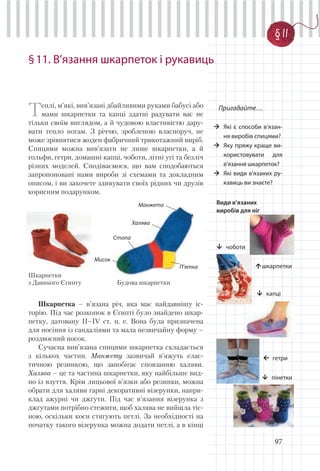 97
§11. В’язання шкарпеток і рукавиць
Пригадайте…
Які є способи в’язан-
ня виробів спицями?
Яку пряжу краще ви-
користовувати для
в’язання шкарпеток?
Які види в’язаних ру-
кавиць ви знаєте?
Теплі, м’які, вив’язані дбайливими руками бабусі або
мами шкарпетки та капці здатні радувати вас не
тільки своїм виглядом, а й чудовою властивістю дару-
вати тепло ногам. З річчю, зробленою власноруч, не
може зрівнятися жоден фабричний трикотажний виріб.
Спицями можна вив’язати не лише шкарпетки, а й
гольфи, гетри, домашні капці, чоботи, літні угі та безліч
різних моделей. Сподіваємося, що вам сподобаються
запропоновані нами вироби зі схемами та докладним
описом, і ви захочете здивувати своїх рідних чи друзів
корисним подарунком.
Види в’язаних
виробів для ніг
шкарпетки
чоботи
капці
гетри
пінетки
Шкарпетка – в’язана річ, яка має найдавнішу іс-
торію. Під час розкопок в Єгипті було знайдено шкар-
петку, датовану ІІ–ІV ст. н. е. Вона була призначена
для носіння із сандаліями та мала незвичайну форму –
роздвоєний носок.
Сучасна вив’язана спицями шкарпетка складається
з кількох частин. Манжету зазвичай в’яжуть елас-
тичною резинкою, що запобігає сповзанню халяви.
Халява – це та частина шкарпетки, яку найбільше вид-
но із взуття. Крім лицьової в’язки або резинки, можна
обрати для халяви гарні декоративні візерунки, напри-
клад ажурні чи джгути. Під час в’язання візерунка з
джгутами потрібно стежити, щоб халява не вийшла тіс-
ною, оскільки коси стягують петлі. За необхідності на
початку такого візерунка можна додати петлі, а в кінці
Манжета
П’ятка
Мисок
Стопа
Халява
Шкарпетки
з Давнього Єгипту Будова шкарпетки
§ 11
 