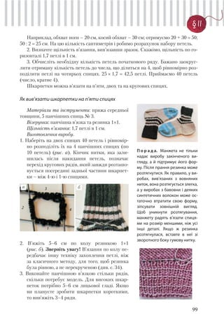 99
§ 11
Наприклад, обхват ноги – 20 см, косий обхват – 30 см; отримуємо 20 + 30 50;
50 : 2 25 см. На цю кількість сантиметрів і робимо розрахунок набору петель.
2. Визначте щільність в’язання, вив’язавши зразок. Скажімо, щільність по го-
ризонталі 1,7 петлі в 1 см.
3. Обчисліть необхідну кількість петель початкового ряду. Бажано заокруг-
лити отриману кількість петель до числа, що ділиться на 4, щоб рівномірно роз-
поділити петлі на чотирьох спицях. 25 × 1,7 42,5 петлі. Приймаємо 40 петель
(число, кратне 4).
Шкарпетки можна в’язати на п’яти, двох та на кругових спицях.
П о р а д а. Манжета не тільки
надає виробу закінченого ви-
гляду, а й підтримує його фор-
му. Після прання резинка може
розтягнутися. Як правило, у ви-
робах, вив’язаних з вовняних
ниток, вона розтягується злегка,
а у виробах з бавовни і деяких
синтетичних волокон може ос-
таточно втратити свою форму,
зіпсувати зовнішній вигляд.
Щоб уникнути розтягування,
манжету радять в’язати спиця-
ми на розмір меншими, ніж усі
інші деталі. Якщо ж резинка
розтягнулася, вставте в неї зі
зворотного боку гумову нитку.
Як вив’язати шкарпетки на п’яти спицях
Матеріали та інструменти: пряжа середньої
товщини, 5 панчішних спиць № 3.
Візерунки: панчішна в’язка та резинка 1×1.
Щільність в’язання: 1,7 петлі в 1 см.
Виготовлення виробу.
1. Наберіть на двох спицях 40 петель і рівномір-
но розподіліть їх на 4 панчішних спицях (по
10 петель) (рис. а). Кінчик нитки, яка зали-
шилась після накидання петель, позначає
перехід кругових рядів, який завжди розташо-
вується посередині задньої частини шкарпет-
ки – між 4-ю і 1-ю спицями.
2. В’яжіть 5–6 см по колу резинкою 1×1
(рис. б). Зверніть увагу! В’язання по колу пе-
редбачає іншу техніку захоплення петлі, ніж
за класичного методу, для того, щоб резинка
була рівною, а не перекрученою (див. с. 34).
3. Виконайте панчішною в’язкою стільки рядів,
скільки потребує модель. Для високих шкар-
петок потрібно 5–6 см лицьової гладі. Якщо
ви плануєте зробити шкарпетки короткими,
то вив’яжіть 3–4 ряди.
ба
1
2
3
4
 