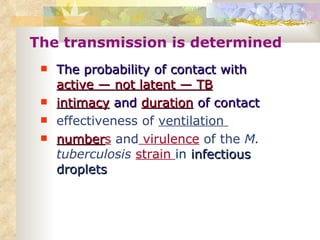 The transmission is determined The probability of contact with  active — not latent — TB intimacy  and  duration  of contact effectiveness of  ventilation  number s   and  virulence  of the  M. tuberculosis   strain  in  infectious droplets   