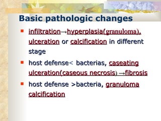 Basic pathologic changes infiltration -> hyperplasia( granuloma) ,   ulceration  or  calcification  in different stage  host defense <  bacterias,  caseating ulceration( caseous necrosis ) -> fibrosis host defense  > bacteria,  granuloma   calcification 