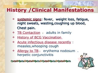 History /Clinical Manifestations systemic signs : fever,  weight loss, fatigue,  night sweats, wasting,coughing up blood, Chest pain. TB Contaction   ： adults in family History of BCG Vaccination  Acute infectious disease recently  :  measles,whooping cough Allergy to TB ： erythema nodosum  、 herpetic conjunctivitis 