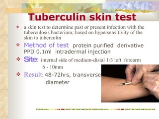 Tuberculin skin test a skin test to determine past or present infection with the tuberculosis bacterium; based on hypersensitivity of the skin to tuberculin Method of test  protein purified  derivative PPD 0.1ml  intradermal injection Site :   internal side of medium-distal 1/3 left  forearm 6 - 10mm Result :  48-72hrs, transverse diameter 