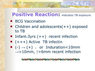 Positive Reaction :  indicates TB exposure BCG Vaccination Children and adolescents(++) exposed to TB Infant﹤3yrs (++)  recent infection (+++) Active  TB infectin (-) -> (+)  ， or  Induration<10mm ->>10mm, ↑>6mm recent infection 
