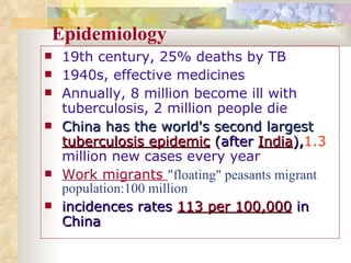 Epidemiology 19th century, 25% deaths by TB   1940s, effective medicines Annually, 8 million become ill with tuberculosis, 2 million people die China has the world's second largest   tuberculosis epidemic   (after   India ), 1.3  million new cases every year Work migrants  "floating" peasants migrant population:100 million  incidences   rates  113 per 100,000  in China 