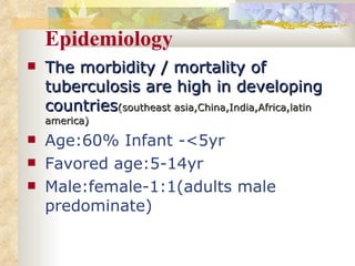 Epidemiology The morbidity / mortality of tuberculosis are high in developing countries (southeast asia,China,India,Africa,latin america) Age:60% Infant - <5yr  Favored age:5-14yr Male:female-1:1(adults male predominate) 