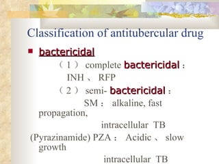Classification of antitubercular drug bactericidal （ 1 ） complete  bactericidal ： INH 、 RFP （ 2 ） semi-  bactericidal ： SM ： alkaline, fast propagation,  intracellular  TB  ( Pyrazinamide)  PZA ： Acidic 、 slow growth  intracellular  TB  