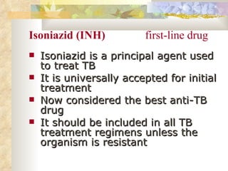 Isoniazid (INH)  first-line drug Isoniazid is a principal agent used to treat TB It is universally accepted for initial treatment Now considered the best anti-TB drug It should be included in all TB treatment regimens unless the organism is resistant 