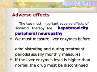 Adverse effects The two most important adverse effects of  isoniazid  therapy  are  hepatotoxicity peripheral neuropathy   We must measure liver enzymes before  administrating and during treatment  periods(usually monthly measure) If the liver enzymes level is higher than  normal,the drug must be discontinued 