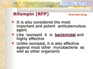 Rifampin (RFP)   first-line drug It is also considered the most important and potent  antituberculous agent Like  isoniazid  it  is  bactericidal  and highly effective  Unlike isoniazid, it is also effective against most other  mycobacteria  as well as other organisms 