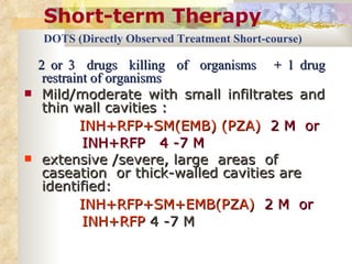 Short-term Therapy DOTS (Directly Observed Treatment Short-course)   2 or 3  drugs  killing  of  organisms  + 1 drug restraint of organisms Mild/moderate with small infiltrates and thin wall cavities : INH+RFP+SM(EMB) (PZA)   2 M  or  INH+RFP  4 -7 M extensive /severe, large  areas  of  caseation  or thick-walled cavities are identified: INH+RFP+SM+EMB(PZA)   2 M  or INH+RFP  4 -7 M 