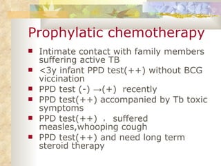 Prophylatic chemotherapy Intimate contact with family members suffering active TB <3y infant PPD test(++) without BCG viccination PPD test (-)  -> (+)  recently PPD test(++) accompanied by Tb toxic symptoms PPD test(++)  ， suffered measles,whooping cough PPD test(++) and need long term steroid therapy 