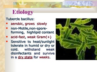 Etiology Tubercle bacillus: aerobic,   grows  slowly non-Motile,non-spore-forming,  highlipid content acid-fast ,  weak Gram(+) Sensitive to heat/sunlight tolerate in humid or dry or cold.  withstand weak  disinfectants   and survive in a  dry state   for  weeks .   