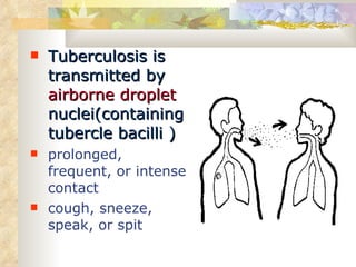Tuberculosis is transmitted by  airborne droplet  nuclei(containing tubercle bacilli ) prolonged, frequent, or intense contact  cough, sneeze, speak, or spit  