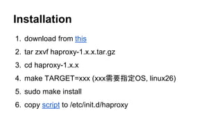 Installation
1. download from this
2. tar zxvf haproxy-1.x.x.tar.gz
3. cd haproxy-1.x.x
4. make TARGET=xxx (xxx需要指定OS, linux26)
5. sudo make install
6. copy script to /etc/init.d/haproxy
 