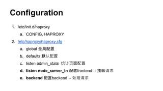 Configuration
1. /etc/init.d/haproxy
a. CONFIG, HAPROXY
2. /etc/haproxy/haproxy.cfg
a. global 全局配置
b. defaults 默认配置
c. listen admin_stats 统计页面配置
d. listen node_server_in 配置frontend -- 接收请求
e. backend 配置backend -- 处理请求
 