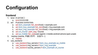 Configuration
frontend
1. bind # 监听端口
a. bind 0.0.0.0:80
2. acl # access control lists
a. acl dom_example hdr_dom(host) -i example.com
b. acl dom_buy_example hdr_dom(host) -i buy.example.com
c. acl dom_img_example hdr_dom(host) -i img.example.com
d. acl url_course path_beg /course
e. acl ua_mobile hdr_sub(user-agent) -i mobile android iphone ipad ucweb
3. reqirep (rewrite, 不建议使用， 太复杂- -)
a. reqirep
4. use_backend
a. use_backend buy_servers if dom_buy_example ua_mobile
b. use_backend img_servers if dom_img_example
c. use_backend course_servers if dom_example url_course
 