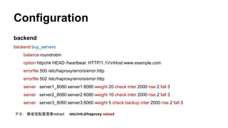 Configuration
backend
backend buy_servers
balance roundrobin
option httpchk HEAD /heartbeat HTTP/1.1rnHost:www.example.com
errorfile 500 /etc/haproxy/errors/error.http
errorfile 502 /etc/haproxy/errors/error.http
server server1_8080 server1:8080 weight 20 check inter 2000 rise 2 fall 3
server server2_8080 server2:8080 weight 10 check inter 2000 rise 2 fall 3
server server3_8060 server3:8060 weight 5 check backup inter 2000 rise 2 fall 3
P.S： 修改完配置需要reload: /etc/init.d/haproxy reload
 