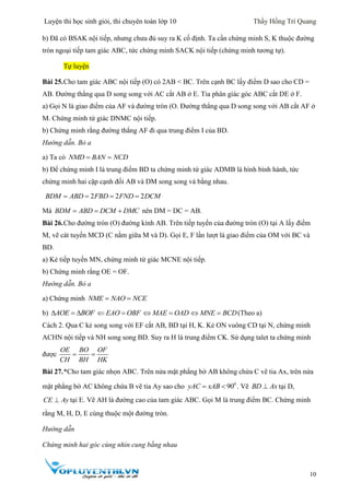 Luyện thi học sinh giỏi, thi chuyên toán lớp 10 Thầy Hồng Trí Quang
10
b) Đã có BSAK nội tiếp, nhưng chưa đủ suy ra K cố định. Ta cần chứng minh S, K thuộc đường
tròn ngoại tiếp tam giác ABC, tức chứng minh SACK nội tiếp (chứng minh tương tự).
Tự luyện
Bài 25.Cho tam giác ABC nội tiếp (O) có 2AB < BC. Trên cạnh BC lấy điểm D sao cho CD =
AB. Đường thẳng qua D song song với AC cắt AB ở E. Tia phân giác góc ABC cắt DE ở F.
a) Gọi N là giao điểm của AF và đường tròn (O. Đường thẳng qua D song song với AB cắt AF ở
M. Chứng minh tứ giác DNMC nội tiếp.
b) Chứng minh rằng đường thẳng AF đi qua trung điểm I của BD.
Hướng dẫn. Bỏ a
a) Ta có NMD BAN NCD 
b) Để chứng minh I là trung điểm BD ta chứng minh tứ giác ADMB là hình bình hành, tức
chứng minh hai cặp cạnh đối AB và DM song song và bằng nhau.
2 2 2BDM ABD FBD FND DCM   
Mà BDM ABD DCM DMC   nên DM = DC = AB.
Bài 26.Cho đường tròn (O) đường kính AB. Trên tiếp tuyến của đường tròn (O) tại A lấy điểm
M, vẽ cát tuyến MCD (C nằm giữa M và D). Gọi E, F lần lượt là giao điểm của OM với BC và
BD.
a) Kẻ tiếp tuyến MN, chứng minh tứ giác MCNE nội tiếp.
b) Chứng minh rằng OE = OF.
Hướng dẫn. Bỏ a
a) Chứng minh NME NAO NCE 
b) AOE BOF   EAO OBF  MAE OAD  MNE BCD  (Theo a)
Cách 2. Qua C kẻ song song với EF cắt AB, BD tại H, K. Kẻ ON vuông CD tại N, chứng minh
ACHN nội tiếp và NH song song BD. Suy ra H là trung điểm CK. Sử dụng talet ta chứng minh
được
OE BO OF
CH BH HK
 
Bài 27.*Cho tam giác nhọn ABC. Trên nửa mặt phẳng bờ AB không chứa C vẽ tia Ax, trên nửa
mặt phẳng bờ AC không chứa B vẽ tia Ay sao cho 0
90yAC xAB  . Vẽ BD Ax tại D,
CE Ay tại E. Vẽ AH là đường cao của tam giác ABC. Gọi M là trung điểm BC. Chứng minh
rằng M, H, D, E cùng thuộc một đường tròn.
Hướng dẫn
Chứng minh hai góc cùng nhìn cung bằng nhau
 