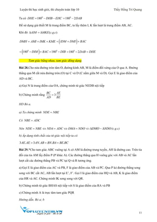 Luyện thi học sinh giỏi, thi chuyên toán lớp 10 Thầy Hồng Trí Quang
11
Ta có 0
180DHE DHB EHC   0
180 2DAB 
Để sử dụng giả thiết M là trung điểm BC, ta lấy thêm I, K lần lượt là trung điểm AB, AC.
Khi đó ( . . )AIM MKE c g c  
DMH AMI IMK KME    IDM DMI BAC  
 0 0
180 180DIM BAC DIB     0
180 2DAB  DHE
Tam giác bằng nhau, tam giác đồng dạng.
Bài 28.Cho nửa đường tròn tâm O, đường kính AB, M là điểm đối xứng của O qua A. Đường
thẳng qua M cắt nửa đường tròn (O) tại C và D (C nằm giữa M và D). Gọi E là giao điểm của
AD và BC.
a) Gọi N là trung điểm của OA, chứng minh tứ giác NEDB nội tiếp
b) Chứng minh rằng 3
BC AE
AD BE

HD Bỏ a.
a) Ta chứng minh NDE NBE
Có NBE ADC
Nên NDE NBE NDA ADC  DMA NDO  DMO NDO   (c.g.c)
b) Áp dụng tính chất của tứ giác nội tiếp ta có
Bài 29.*Cho tam giác ABC vuông tại A có AM là đường trung tuyến, AH là đường cao. Trên tia
đối của tia AM lấy điểm P (P khác A). Các đường thẳng qua H vuông góc với AB và AC lần
lượt cắt các đường thẳng PB và PC tại Q và R tương ứng.
a) Gọi E là giao điểm của AC và PB, F là giao điểm của AB và PC. Qua P kẻ đường thẳng song
song với BC cắt AC, AB lần lượt tại E’, F’. Gọi I là giao điểm của HQ và AB, K là giao điểm
của HR và AC. Chứng minh IK song song với QR.
b) Chứng minh tứ giác BHAS nội tiếp với S là giao điểm của RA và PB
c) Chứng minh A là trực tâm tam giác PQR
Hướng dẫn. Bỏ a; b
3 . 3 . . .  AE AE AN AB BN BA BE BC
 