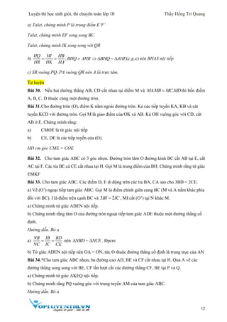 Luyện thi học sinh giỏi, thi chuyên toán lớp 10 Thầy Hồng Trí Quang
12
a) Talet, chứng minh P là trung điểm E’F’
Talet, chứng minh EF song song BC.
Talet, chứng minh IK song song với QR
b) ;  
HQ HI HB
BHQ AHR
HR HK HA
(c. .c)  BHQ AHE g nên BHAS nội tiếp
c) SR vuông PQ, PA vuông QR nên A là trực tâm.
Tự luyện
Bài 30. Nếu hai đường thẳng AB, CD cắt nhau tại điểm M và . .MAMB MC MDthì bốn điểm
A, B, C, D thuộc cùng một đường tròn.
Bài 31.Cho đường tròn (O), điểm K nằm ngoài đường tròn. Kẻ các tiếp tuyến KA, KB và cát
tuyến KCD với đường tròn. Gọi M là giao điểm của OK và AB. Kẻ OH vuông góc với CD, cắt
AB ở E. Chứng minh rằng:
a) CMOE là tứ giác nội tiếp
b) CE, DE là các tiếp tuyến của (O).
HD cm góc CME = COE
Bài 32. Cho tam giác ABC có 3 góc nhọn. Đường tròn tâm O đường kính BC cắt AB tại E, cắt
AC tại F. Các tia BE cà CE cắt nhau tại H. Gọi M là trung điểm của BH. Chứng minh rằng tứ giác
EMKF
Bài 33. Cho tam giác ABC. Các điểm D, E di động trên các tia BA, CA sao cho 3BD = 2CE.
a) Vẽ (O’) ngoại tiếp tam giác ABC. Gọi M là điểm chính giữa cung BC (M và A nằm khác phía
đối với BC). I là điểm trên cạnh BC và 3 2BI IC , MI cắt (O’) tại N khác M.
a) Chứng minh tứ giác ADEN nội tiếp.
b) Chứng minh rằng tâm O của đường tròn ngoại tiếp tam giác ADE thuộc một đường thẳng cố
định.
Hướng dẫn. Bỏ a
a)
NB IB BD
NC IC CE
  nên NBD NCE  . Đpcm
b) Tứ giác ADEN nội tiếp nên OA = ON, tức O thuộc đường thẳng cố định là trung trực của AN
Bài 34.*Cho tam giác ABC nhọn, ba đường cao AD, BE và CF cắt nhau tại H. Qua A vẽ các
đường thẳng song song với BE, CF lần lượt cắt các đường thẳng CF, BE tại P và Q.
a) Chứng minh tứ giác AKEQ nội tiếp.
b) Chứng minh rằng PQ vuông góc với trung tuyến AM của tam giác ABC.
Hướng dẫn. Bỏ a
 