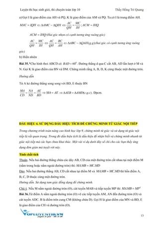 Luyện thi học sinh giỏi, thi chuyên toán lớp 10 Thầy Hồng Trí Quang
13
a) Gọi I là giao điểm của AH và PQ, K là giao điểm của AM và PQ. Ta có I là trung điểm AH.
MAC IQH AMC QIH   ;
AC MC
ACM IHQ
QH IH
  
ACM IHQ (Hai góc nhọn có cạnh tương ứng vuông góc)
AC MC
QH IH

AC BC
QH AH
  ( . )ABC QAH g g   (hai góc có cạnh tương ứng vuông
góc)
b) Hiển nhiên
Bài 35.*Cho hình thoi ABCD có 0
60BAD  . Đường thẳng d qua C cắt AB, AD lần lượt ở M và
N. Gọi K là giao điểm của BN và DM. Chứng minh rằng A, B, D, K cùng thuộc một đường tròn.
Hướng dẫn
Từ A kẻ đường thẳng song song với BD, E thuộc BN
MA NA AE
CD ND BD
  MA AE  ( . . )AEB AMD c g c    . Đpcm.
DẤU HIỆU 4. SỬ DỤNG DẤU HIỆU TÍCH ĐỂ CHỨNG MINH TỨ GIÁC NỘI TIẾP
Trong chương trình toán nâng cao hình học lớp 9, chứng minh tứ giác và sử dụng tứ giác nội
tiếp là rất quan trọng. Trong đó dấu hiệu tích là dấu hiệu để nhận biết và chứng minh nhanh tứ
giác nội tiếp mà các bạn chưa khai thác. Một vài ví dụ dưới đây sẽ chỉ cho các bạn thấy ứng
dụng đơn giản mà tuyệt vời này.
Tính chất tích
Thuận. Nếu hai đường thẳng chứa các dây AB, CD của một đường tròn cắt nhau tại một điểm M
(nằm trong hoặc nằm ngoài đường tròn) thì: . .MAMB MC MD
Đảo. Nếu hai đường thẳng AB, CD cắt nhau tại điểm M và . .MAMB MC MDthì bốn điểm A,
B, C, D thuộc cùng một đường tròn.
Hướng dẫn. Sử dụng tam giác đồng dạng để chứng minh.
Chú ý. Nếu M nằm ngoài đường tròn (O), cát tuyến MAB và tiếp tuyến MP thì 2
.MAMB MP
Bài 36.Từ điểm A nằm ngoài đường tròn (O) vẽ các tiếp tuyến AM, AN đến đường tròn (O) và
cát tuyến ADC. B là điểm trên cung CM (không chứa D). Gọi H là giao điểm của MN và BD, E
là giao điểm của CH và đường tròn (O).
 