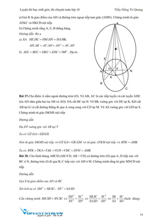 Luyện thi học sinh giỏi, thi chuyên toán lớp 10 Thầy Hồng Trí Quang
14
a) Gọi K là giao điểm của AH và đường tròn ngoại tiếp tam giác (AMN). Chứng minh tứ giác
AEKC và HKCD nội tiếp.
b) Chứng minh rằng A, E, B thẳng hàng.
Hướng dẫn. Bỏ a
a) Xét . . .HKHE HC HM HN HA 
2
. . .AH AK AF AO AN AC AD  
b) 0
180AEC BEC HKC EDC    . Đpcm
Bài 37.Cho điểm A nằm ngoài đường tròn (O). Vẽ AB, AC là các tiếp tuyến và cát tuyến ADE
(tia AD nằm giữa hai tia AB và AO). OA cắt BC tại H. Vẽ BK vuông góc với DE tại K, KH cắt
AB tại G và cắt đường thẳng đi qua A song song với CD tại M. Vẽ AS vuông góc với GD tại S.
Chứng minh tứ giác DKMS nội tiếp
Hướng dẫn
Hạ DT vuông góc với AB tại T
Ta có . .GT GA GDGS
Nên tứ giác DKMS nội tiếp . .GT GA GK GM   tứ giác ATKM nội tiếp BTK AMK 
Ta có BTK TKA TAK VCH VHC DVH AMK     
Bài 38. Cho hình thang ABCD (AB//CD, AB < CD) có đường tròn (O) qua A, D tiếp xúc với
BC ở N, đường tròn (I) đi qua B, C tiếp xúc với AD ở M. Chứng minh rằng tứ giác MNCD nội
tiếp
Hướng dẫn
Gọi S là giao điểm của AD và BC
Xét tích ta có 2
.SM SB SC ; 2
.SN SASD
Cần chứng minh . .SM SD SN SC
2 2
2 2
SM SC
SN SD
 
2
2
.
.
SB SC SC
SA SD SD
 
SB SC
SA SD
  (luôn đúng)
I
H
O
G
A
B
F
N
K
H
E
I
N
C
 