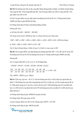Luyện thi học sinh giỏi, thi chuyên toán lớp 10 Thầy Hồng Trí Quang
15
Bài 39.Cho đường tròn (O) có dây cung BC (khác đường kính) cố định, A là điểm chuyển động
trên cung lớn BC, M là trung điểm dây BC. Gọi D là giao điểm của AM và cung nhỏ BC, N là
giao điểm của AB và CD.
a) Gọi E là giao điểm của các tiếp tuyến của đường tròn (O) tại B và C. Chứng minh tứ giác
AODE nội tiếp, tứ giác BNED nội tiếp.
b) Chứng minh rằng N thuộc một đường thẳng cố định.
Hướng dẫn. Bỏ a
a) Dễ thấy MA.MD = MB.MC = MD.MO
Để chứng minh tứ giác NEDB nội tiếp, ta chứng minh hai góc bằng nhau
NDE NBE EDC EBA  EKB EBA  AEO DEO  OA OD  (luôn đúng)
b) END NBD END BCD  / /EN BC
Vậy N thuộc đường thẳng cố định, đi qua E cố định và song song với BC.
Bài 40. Cho tứ giác BFEC nội tiếp đường tròn đường kính BC (BF < CE). BE cắt CF tại H, FD
cắt đường tròn (O) tại M, ED cắt đường tròn (I) tại N. Chứng minh tứ giác DMSN nội tiếp
Hướng dẫn
Gọi A là giao điểm BF và CE, ta có A, H, D thẳng hàng
; . . .FD FM FH FC FAFB  ; . . .EEN ED EH EB EA C 
. : . .
FM FA FB FD FA FB ED
EN EA EC ED EA FD EC
  . . 1
AC BC AB
AB AC BC
  FM EN 
Vậy (c.g.c)  SFM SEN . Đpcm.
Bài 41.*(Thi hsg cấp tỉnh – đề số 3) Cho hai đường tròn (O1) và (O2) tiếp xúc ngoài nhau tại
điểm T. Hai đường tròn này nằm trong đường tròn (O3) và tiếp xúc với (O3) tương ứng tại M và
N. Tiếp tuyến chung tại T của (O1) và (O2) cắt (O3) tại P. PM cắt đường tròn (O1) tại điểm thứ
hai A và MN cắt (O1) tại điểm thứ hai B. PN cắt đường tròn (O2) tại điểm D và MN cắt (O2) tại
điểm thứ hai C.
a) Chứng minh rằng tứ giác AMND là tứ giác nội tiếp
b) Chứng minh AB song song với PN.
c) Gọi E là giao điểm của AB và CD, chứng minh . .EB PN EC PM
b) Chứng minh rằng tứ giác ABCD nội tiếp.
 