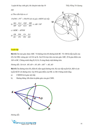 Luyện thi học sinh giỏi, thi chuyên toán lớp 10 Thầy Hồng Trí Quang
16
HD
a) Theo dấu hiệu ta có
2
. .PA PM PT PD PN  nên tứ giác AMDN nội tiếp
b) 1 1
3 3
O A O BMA MB
MP O P O N MN
   / /AB NP
c) EBC PNM 
d)
EB PM PA EA
EC PN PD ED
  
Luyện tập
Bài 42.Cho tam giác nhọn ABC. Vẽ đường tròn (O) đường kính BC. Vẽ AM là tiếp tuyến của
(O). Kẻ MK vuông góc với OA tại K. Gọi H là trực tâm của tam giác ABC, D là giao điểm của
AH và BC. Chứng minh rằng D, H, K, O cùng thuộc một đường tròn.
Hướng dẫn. Xét tích 2
. . .AH AD AN AB AM AK AO  
Bài 43.Cho đường tròn (O), điểm K nằm ngoài đường tròn. Kẻ các tiếp tuyến KA, KB và cát
tuyến KCD với đường tròn. Gọi M là giao điểm của OK và AB. Chứng minh rằng:
a) CMOD là tứ giác nội tiếp
b) Đường thẳng AB chứa tia phân giác của góc CMD.
Hướng dẫn
C M O
K
A
B D

E
N
M
B
C
O1
O3
O2
D
P
A
T
 