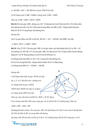 Luyện thi học sinh giỏi, thi chuyên toán lớp 10 Thầy Hồng Trí Quang
17
a) 2
. . MAMO MA MC MD nên tứ giác OMCD nội tiếp
b) Để chứng minh CMB DMB ta chứng minh CMK DMO
Thật vậy   CMK ODC OCD DMO
Bài 44.Cho tam giác ABC, đường cao AH. Vẽ đường tròn tâm H bán kính HA. D là điểm nằm
trên đường tròn (H). Gọi M, N lần lượt là trung điểm của DB và DC. Chứng minh rằng bốn
điểm D, M, H, N cùng thuộc một đường tròn.
Hướng dẫn
Gọi E là giao điểm của DH và (H) thì 2
. .BH HC AH HD HE  nên DBEC nội tiếp.
BED BCD  MHD MND 
Bài 45. Hsg TP HN. Cho tam giác ABC có ba góc nhọn, nội tiếp đường tròn (O) và AB < AC.
Các đường cao AD, BE, CF của tam giác ABC cắt nhau tại H. Gọi I là giao điểm của hai đường
thẳng EF và CB. Đường thẳng AI cắt (O) tại M (M khác A).
a) Chứng minh năm điểm A, M, F, H, E cùng nằm trên đường tròn.
b) Gọi N là trung điểm BC, chứng minh ba điểm M, H, N thẳng hàng.
c) Chứng minh BM.AC + AM.BC = AB.MC
Hướng dẫn
a) Dễ dàng nhận thấy tứ giác AFHE nội tiếp,
tức A, F, H, E đã nằm trên 1 đường tròn.
Ta chứng minh tứ giác AMFH,
AMFE hoặc MEHF nội tiếp sẽ có đpcm.
Ta chứng minh AMFE nội tiếp.
Thật vậy, theo dấu hiệu tích . . . IM IA IB IC IF IE Đpcm.
b) Ta chứng minh HN, HM cùng vuông góc với AI, khi đó M, H, N thẳng hàng. Thật vậy
0 0
180 90HMA HAE  
Sử dụng bài toán cơ bản. Cho tam giác ABC nội tiếp đường tròn (O) có trực tâm H, đường kính
AD. Khi đó DH cắt BC tại trung điểm mỗi đường
Áp dụng. Nếu HN kéo dài cắt (O) tại D thì A, O, D thẳng hàng. Khi đó NH vuông góc với IA
A
B
C
F
E
I
M
H
N
 