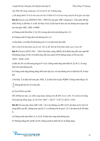 Luyện thi học sinh giỏi, thi chuyên toán lớp 10 Thầy Hồng Trí Quang
18
Vậy HM, HN cùng vuông góc với IA nên H, M, N thẳng hàng
c) Sử dụng định lí P tô lê mê (xem chi tiết về Định lí P tô lê mê trong chuyên đề tứ giác nội tiếp)
Bài 46.Chuyên toán ĐHSPHN 2008 - 2009 Cho tam giác ABC vuông tại C. Trên cạnh AB lấy
điểm M tùy ý (M khác A và B). Kí hiệu 1 2; ;O O O lần lượt là tâm của các đường tròn ngoại tiếp
các tam giác ABC, AMC và BMC.
a) Chứng minh bốn điểm 1 2; ; ;C O M O cùng nằm trên một đường tròn ( )
b) Chứng minh O cũng nằm trên đường tròn ( )
c) Xác định vị trí điểm M để đường tròn ( ) có bán kính nhỏ nhất
HD c) Gọi R là bán kính của (C) thì 𝐶𝑂 ≤ 2𝑅. Khi đó M là hình chiếu của C trên AB
Bài 47.(Chuyên KHTN 2002 – 2003) Cho hình vuông ABCD, M là điểm thay đổi trên cạnh BC
(M không trùng với B), N là điểm thay đổi trên cạnh CD (N không trùng với D) sao cho:
MAN MAB DAN 
a) BD cắt AN và AM tương ứng tại P và Q. Chứng minh rằng năm điểm P, Q, M, C, N cùng
nằm trên một đường tròn.
b) Chứng minh rằng đường thẳng MN luôn tiếp xúc với một đường tròn cố định khi M, N thay
đổi
c) Kí hiệu 1S là diện tích tam giác APQ, 2S là diện tích tứ giác PQMN. Chứng minh rằng tỉ số:
1
2
S
S
không đổi khi M và N thay đổi.
d) Tìm GTNN của MN
HD ADNQ nội tiếp; các điểm cùng thuộc đường tròn đk MN; b) (A; AD); Tỉ số diện tích bằng
bình phương đồng dạng; đs 1d) Tính    2 2 2
2 2 2MN CN CM CN CM   
Bài 48.Cho tam giác nhọn ABC (AB < AC), hai đường cao BD và CE cắt nhau tại H. Gọi I là
trung điểm của BC, đường tròn qua B, E, I và đường tròn đi qua C, D, I cắt nhau tại K (K khác
I)
a) Chứng minh năm điểm A, E, H, K, D nằm trên cùng một đường tròn
b) *Đường thẳng DE cắt BC tại M. Chứng minh ba điểm M, H, K thẳng hàng.
 
