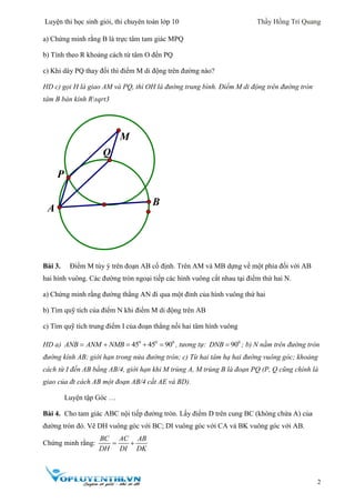 Luyện thi học sinh giỏi, thi chuyên toán lớp 10 Thầy Hồng Trí Quang
2
a) Chứng minh rằng B là trực tâm tam giác MPQ
b) Tính theo R khoảng cách từ tâm O đến PQ
c) Khi dây PQ thay đổi thì điểm M di động trên đường nào?
HD c) gọi H là giao AM và PQ, thì OH là đường trung bình. Điểm M di động trên đường tròn
tâm B bán kính Rsqrt3
Bài 3. Điểm M tùy ý trên đoạn AB cố định. Trên AM và MB dựng về một phía đối với AB
hai hình vuông. Các đường tròn ngoại tiếp các hình vuông cắt nhau tại điểm thứ hai N.
a) Chứng minh rằng đường thẳng AN đi qua một đỉnh của hình vuông thứ hai
b) Tìm quỹ tích của điểm N khi điểm M di động trên AB
c) Tìm quỹ tích trung điểm I của đoạn thẳng nối hai tâm hình vuông
HD a) 0 0 0
45 45 90ANB ANM NMB     , tương tự: 0
90DNB  ; b) N nằm trên đường tròn
đường kính AB; giới hạn trong nửa đường tròn; c) Từ hai tâm hạ hai đường vuông góc; khoảng
cách từ I đến AB bằng AB/4, giới hạn khi M trùng A, M trùng B là đoạn PQ (P, Q cũng chính là
giao của đt cách AB một đoạn AB/4 cắt AE và BD).
Luyện tập Góc …
Bài 4. Cho tam giác ABC nội tiếp đường tròn. Lấy điểm D trên cung BC (không chứa A) của
đường tròn đó. Vẽ DH vuông góc với BC; DI vuông góc với CA và BK vuông góc với AB.
Chứng minh rằng:
BC AC AB
DH DI DK
 
M
P
Q
A
B
 