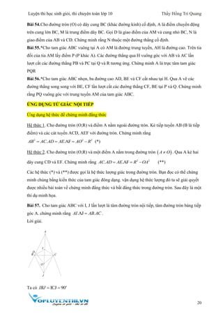 Luyện thi học sinh giỏi, thi chuyên toán lớp 10 Thầy Hồng Trí Quang
20
Bài 54.Cho đường tròn (O) có dây cung BC (khác đường kính) cố định, A là điểm chuyển động
trên cung lớn BC, M là trung điểm dây BC. Gọi D là giao điểm của AM và cung nhỏ BC, N là
giao điểm của AB và CD. Chứng minh rằng N thuộc một đường thẳng cố định.
Bài 55.*Cho tam giác ABC vuông tại A có AM là đường trung tuyến, AH là đường cao. Trên tia
đối của tia AM lấy điểm P (P khác A). Các đường thẳng qua H vuông góc với AB và AC lần
lượt cắt các đường thẳng PB và PC tại Q và R tương ứng. Chứng minh A là trực tâm tam giác
PQR
Bài 56.*Cho tam giác ABC nhọn, ba đường cao AD, BE và CF cắt nhau tại H. Qua A vẽ các
đường thẳng song song với BE, CF lần lượt cắt các đường thẳng CF, BE tại P và Q. Chứng minh
rằng PQ vuông góc với trung tuyến AM của tam giác ABC.
ỨNG DỤNG TỨ GIÁC NỘI TIẾP
Ứng dụng hệ thức để chứng minh đẳng thức
Hệ thức 1. Cho đường tròn (O;R) và điểm A nằm ngoài đường tròn. Kẻ tiếp tuyến AB (B là tiếp
điểm) và các cát tuyến ACD, AEF với đường tròn. Chứng minh rằng
2 2 2
. .AFAB AC AD AE AO R    (*)
Hệ thức 2. Cho đường tròn (O;R) và một điểm A nằm trong đường tròn  A O . Qua A kẻ hai
dây cung CD và EF. Chứng minh rằng 2 2
. .AFAC AD AE R OA   (**)
Các hệ thức (*) và (**) được gọi là hệ thức lượng giác trong đường tròn. Bạn đọc có thể chứng
minh chúng bằng kiến thức của tam giác đông dạng. vận dụng hệ thức lượng đó ta sẽ giải quyết
được nhiều bài toán về chứng minh đẳng thức và bất đẳng thức trong đường tròn. Sau đây là một
thí dụ minh họa.
Bài 57. Cho tam giác ABC với I, J lần lượt là tâm đường tròn nội tiếp, tâm đường tròn bàng tiếp
góc A. chứng minh rằng .AJ .AI AB AC .
Lời giải.
Ta có ICJ 90o
IBJ  
A
J
B C
I
O
D
 