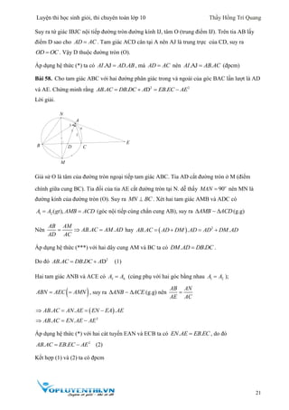 Luyện thi học sinh giỏi, thi chuyên toán lớp 10 Thầy Hồng Trí Quang
21
Suy ra tứ giác IBJC nội tiếp đường tròn đường kính IJ, tâm O (trung điểm IJ). Trên tia AB lấy
điểm D sao cho AD AC . Tam giác ACD cân tại A nên AJ là trung trực của CD, suy ra
OD OC . Vậy D thuộc đường tròn (O).
Áp dụng hệ thức (*) ta có .AJ .AI AD AB , mà AD AC nên .AJ .AI AB AC (đpcm)
Bài 58. Cho tam giác ABC với hai đường phân giác trong và ngoài của góc BAC lần lượt là AD
và AE. Chứng minh rằng 2 2
. . D .AB AC DB DC A EB EC AE   
Lời giải.
Giả sử O là tâm của đường tròn ngoại tiếp tam giác ABC. Tia AD cắt đường tròn ở M (điểm
chính giữa cung BC). Tia đối của tia AE cắt đường tròn tại N. dễ thấy 90o
MAN  nên MN là
đường kính của đường tròn (O). Suy ra MN BC . Xét hai tam giác AMB và ADC có
1 2 ( ),A A gt AMB ACD  (góc nội tiếp cùng chắn cung AB), suy ra AMB ACD  (g.g)
Nên . .
AB AM
AB AC AM AD
AD AC
   hay   2
. . .AB AC AD DM AD AD DM AD   
Áp dụng hệ thức (***) với hai dây cung AM và BC ta có . .DM AD DB DC .
Do đó 2
. . DAB AC DB DC A  (1)
Hai tam giác ANB và ACE có 3 4A A (cùng phụ với hai góc bằng nhau 1 2A A );
 ABN AEC AMN  , suy ra ANB ACE  (g.g) nên
AB AN
AE AC

 
2
. . .
. .
AB AC AN AE EN EA AE
AB AC EN AE AE
   
  
Áp dụng hệ thức (*) với hai cát tuyến EAN và ECB ta có . .EN AE EB EC , do đó
2
. .AB AC EB EC AE  (2)
Kết hợp (1) và (2) ta có đpcm
4
2
1
3
D
E
N
M
B
A
C
 