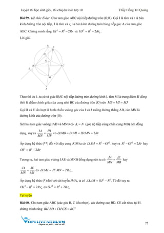 Luyện thi học sinh giỏi, thi chuyên toán lớp 10 Thầy Hồng Trí Quang
22
Bài 59. Hệ thức Euler. Cho tam giác ABC nội tiếp đường tròn (O;R). Gọi I là tâm và r là bán
kính đường tròn nội tiếp, J là tâm và or là bán kính đường tròn bàng tiếp góc A của tam giác
ABC. Chứng minh rằng 2 2
2OI R Rr  và 2 2
2 oOJ R Rr  .
Lời giải.
Theo thí dụ 1, ta có tứ giác IBJC nội tiếp đường tròn đường kính Ị, tâm M là trung điểm IJ đồng
thời là điểm chính giữa của cung nhỏ BC của đường tròn (O) nên MB MI MJ 
Gọi D và E lần lượt là hình chiếu vuông góc của I và J xuống đường thẳng AB, còn MN là
đường kính của đường tròn (O).
Xét hai tam giác vuông IAD và MNB có 1A N (góc nộ tiếp cùng chắn cung MB) nên đồng
dạng, suy ra
IA ID
MN MB
 . . . 2IAMB IAMI ID MN Rr   
Áp dụng hệ thức (**) đối với dây cung AIM ta có 2 2
.IA IM R OI  , suy ra 2 2
2R OI Rr  hay
2 2
2OI R Rr 
Tương tự, hai tam giác vuông JAE và MNB đồng dạng nên ta có
JA JE
MN MB
 hay
. . 2 . a
JA JE
JA MJ JE MN R r
MN MJ
    .
Áp dụng hệ thức (*) đối với cát tuyến JMA, ta có 2 2
.JA JM OJ R  . Từ đó suy ra
2 2 2 2
2 . 2 .a aOJ R R r OJ R R r    
Tự luyện
Bài 60. Cho tam giác ABC (các góc B, C đều nhọn), các đường cao BD, CE cắt nhau tại H.
chứng minh rằng 2
. .BH BD CH CE BC 
D
E
N
M
O
B
A
C
J
 