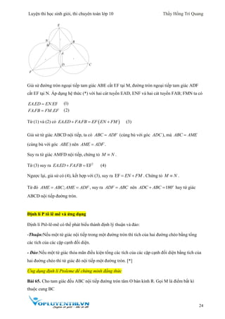 Luyện thi học sinh giỏi, thi chuyên toán lớp 10 Thầy Hồng Trí Quang
24
Giả sử đường tròn ngoại tiếp tam giác ABE cắt EF tại M, đường tròn ngoại tiếp tam giác ADF
cắt EF tại N. Áp dụng hệ thức (*) với hai cát tuyến EAD, ENF và hai cát tuyến FAB; FMN ta có
. .EF
. .
EA ED EN
FA FB FM EF


(1)
(2)
Từ (1) và (2) có  . .EA ED FA FB EF EN FM   (3)
Giả sử tứ giác ABCD nội tiếp, ta có ABC ADF (cùng bù với góc ADC ), mà ABC AME
(cùng bù với góc ABE ) nên AME ADF .
Suy ra tứ giác AMFD nội tiếp, chứng tỏ M N .
Từ (3) suy ra 2
. . EFEA ED FA FB  (4)
Ngược lại, giả sử có (4), kết hợp với (3), suy ra EF EN FM  . Chứng tỏ M N .
Từ đó ;AME ABC AME ADF  , suy ra ADF ABC nên 180o
ADC ABC  hay tứ giác
ABCD nội tiếp đường tròn.
Định lí P tô lê mê và ứng dụng
Định lí Ptô-lê-mê có thể phát biểu thành định lý thuận và đảo:
-Thuận:Nếu một tứ giác nội tiếp trong một đường tròn thì tích của hai đường chéo bằng tổng
các tích của các cặp cạnh đối diện.
- Đảo:Nếu một tứ giác thỏa mãn điều kiện tổng các tích của các cặp cạnh đối diện bằng tích của
hai đường chéo thì tứ giác đó nội tiếp một đường tròn. *]
Ứng dụng định lí Ptoleme để chứng minh đẳng thức
Bài 65. Cho tam giác đều ABC nội tiếp đường tròn tâm O bán kính R. Gọi M là điểm bất kì
thuộc cung BC
C
E
F
D
B
M
A
N
 