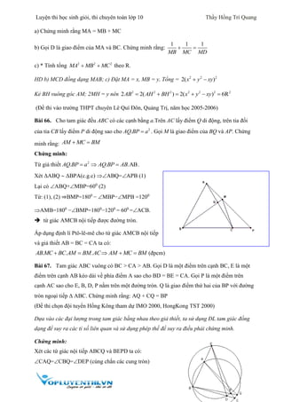Luyện thi học sinh giỏi, thi chuyên toán lớp 10 Thầy Hồng Trí Quang
25
a) Chứng minh rằng MA = MB + MC
b) Gọi D là giao điểm của MA và BC. Chứng minh rằng:
1 1 1
MB MC MD
 
c) * Tính tổng 2 2 2
MA MB MC  theo R.
HD b) MCD đồng dạng MAB; c) Đặt MA = x, MB = y, Tổng = 2 2 2
2( )x y xy 
Kẻ BH vuông góc AM; 2MH = y nên 2 2 2 2 2 2 2
2 2( ) 2( ) 6RAB AH BH x y xy     
(Đề thi vào trường THPT chuyên Lê Quí Đôn, Quảng Trị, năm học 2005-2006)
Bài 66. Cho tam giác đều ABC có các cạnh bằng a.Trên AC lấy điểm Q di động, trên tia đối
của tia CB lấy điểm P di động sao cho 2
.AQ BP a . Gọi M là giao điểm của BQ và AP. Chứng
minh rằng: AM MC BM 
Chứng minh:
Từ giả thiết 2
. . .ABAQ BP a AQ BP AB   .
Xét ΔABQ  ΔBPA(c.g.c) ABQ=APB (1)
Lại có ABQ+MBP=600
(2)
Từ: (1), (2) ⇒BMP=1800
− MBP−MPB =1200
AMB=1800
−BMP=1800
−1200
= 600
=ACB.
 tứ giác AMCB nội tiếp được đường tròn.
Áp dụng định lí Ptô-lê-mê cho tứ giác AMCB nội tiếp
và giả thiết AB = BC = CA ta có:
. . .AB MC BC AM BM AC AM MC BM     (đpcm)
Bài 67. Tam giác ABC vuông có BC > CA > AB. Gọi D là một điểm trên cạnh BC, E là một
điểm trên cạnh AB kéo dài về phía điểm A sao cho BD = BE = CA. Gọi P là một điểm trên
cạnh AC sao cho E, B, D, P nằm trên một đường tròn. Q là giao điểm thứ hai của BP với đường
tròn ngoại tiếp  ABC. Chứng minh rằng: AQ + CQ = BP
(Đề thi chọn đội tuyển Hồng Kông tham dự IMO 2000, HongKong TST 2000)
Dựa vào các đại lượng trong tam giác bằng nhau theo giả thiết, ta sử dụng ĐL tam giác đồng
dạng để suy ra các tỉ số liên quan và sử dụng phép thế để suy ra điều phải chứng minh.
Chứng minh:
Xét các tứ giác nội tiếp ABCQ và BEPD ta có:
CAQ=CBQ=DEP (cùng chắn các cung tròn)
 