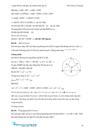 Luyện thi học sinh giỏi, thi chuyên toán lớp 10 Thầy Hồng Trí Quang
26
Mặt khác AQC=1080
−ABC=EPD
Xét ΔAQC và ΔEPDcó: AQC=EPD; CAQ=DEP
 ΔAQCΔEPD  AQ/EP=CA/ED
 AQ.ED =EP.CA=EP.BD( 1) (do AC=BD)
AC/ED=QC/PD  ED.QC=AC.PD=BE.PD (2) (do AC=BE)
Áp dụng định lí Ptô-lê-mê cho tứ giác nội tiếp BEPD ta có:
EP.BD+BE.PD=ED.BP (3)
Từ (1), (2), (3) suy ra:
AQ.ED + QC.ED = ED.BP  AQ+QC=BP (đpcm)
Bài 68. Định lí Carnot
Cho tam giác nhọn ABC nội tiếp trong đường tròn (O,R) và ngoại tiếp đường tròn (I,r). Gọi x, y,
z lần lượt là khoảng cách từ O tới các cạnh tam giác. Chứng minh rằng: x y z R r   
Chứng minh:
Gọi M,N,P lần lượt là trung điểm của BC,CA,AB.
Giả sử x = OM, y = ON, z = OP, BC = a, CA = b, AB = c.
Tứ giác OMBP nội tiếp, theo đẳng thức Ptô-lê-mê ta có:
. . .OB PM OP MB OM PB 
Do đó: 2 2 2
. . 1(. )Rb z a x c 
Tương tự ta cũng có 2 2 2
. . .R c y a xb 
(2) và
2 2 2
. . .R a y c z b  (3)
Mặt khác:
2 2 2 2 2 2
( ) . .r a b c SABC SOBC SOCA SOAB x a yb z c         (4)
Từ (1), (2), (3), (4) ta có: 2 2
( )( ) ( )( )R r a b c x y z a b c            R r x y z
(Bài này còn gọi là Định lí Carnot- 1 định lí khá là quen thuộc và cách chứng minh cũng khá
đơn giản. Ứng dụng của định lí này như đã nói là dùng nhiều trong tính toán các đại lượng
trong tam giác)
Ứn dụng Carnot:
Bài 69. *Ứng dụng Định lí Carnot
Cho tam giác ABC cân tại A, nội tiếp trong đường tròn (O) bán kính R = 1, có AB = 2.BC. Tính
bán kính đường tròn nội tiếp (O’) nội tiếp tam giác ABC?
 