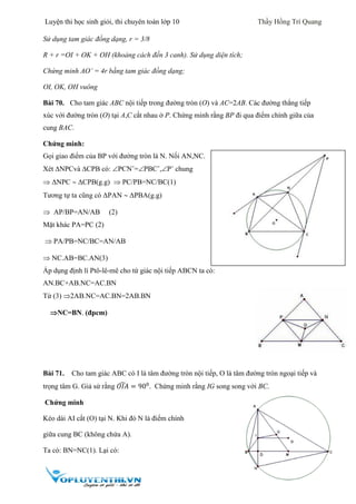 Luyện thi học sinh giỏi, thi chuyên toán lớp 10 Thầy Hồng Trí Quang
27
Sử dụng tam giác đồng dạng, r = 3/8
R + r =OI + OK + OH (khoảng cách đến 3 canh). Sử dụng diện tích;
Chứng minh AO’ = 4r bằng tam giác đồng dạng;
OI, OK, OH vuông
Bài 70. Cho tam giác ABC nội tiếp trong đường tròn (O) và AC=2AB. Các đường thẳng tiếp
xúc với đường tròn (O) tại A,C cắt nhau ở P. Chứng minh rằng BP đi qua điểm chính giữa của
cung BAC.
Chứng minh:
Gọi giao điểm của BP với đường tròn là N. Nối AN,NC.
Xét NPCvà CPB có: PCNˆ=PBCˆ,Pˆ chung
 ΔNPC  ΔCPB(g.g)  PC/PB=NC/BC(1)
Tương tự ta cũng có ΔPAN  ΔPBA(g.g)
 AP/BP=AN/AB (2)
Mặt khác PA=PC (2)
 PA/PB=NC/BC=AN/AB
 NC.AB=BC.AN(3)
Áp dụng định lí Ptô-lê-mê cho tứ giác nội tiếp ABCN ta có:
AN.BC+AB.NC=AC.BN
Từ (3) 2AB.NC=AC.BN=2AB.BN
NC=BN. (đpcm)
Bài 71. Cho tam giác ABC có I là tâm đường tròn nội tiếp, O là tâm đường tròn ngoại tiếp và
trọng tâm G. Giả sử rằng 𝑂𝐼𝐴̂ = 900
. Chứng minh rằng IG song song với BC.
Chứng minh
Kéo dài AI cắt (O) tại N. Khi đó N là điểm chính
giữa cung BC (không chứa A).
Ta có: BN=NC(1). Lại có:
 