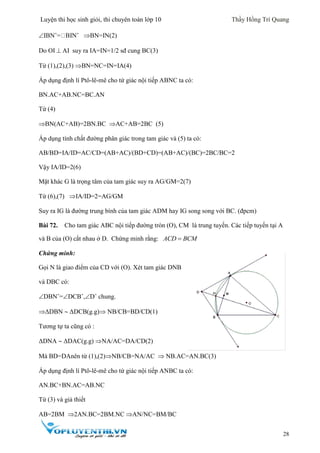 Luyện thi học sinh giỏi, thi chuyên toán lớp 10 Thầy Hồng Trí Quang
28
IBNˆ= BINˆ BN=IN(2)
Do OI  AI suy ra IA=IN=1/2 sđ cung BC(3)
Từ (1),(2),(3) BN=NC=IN=IA(4)
Áp dụng định lí Ptô-lê-mê cho tứ giác nội tiếp ABNC ta có:
BN.AC+AB.NC=BC.AN
Từ (4)
BN(AC+AB)=2BN.BC AC+AB=2BC (5)
Áp dụng tính chất đường phân giác trong tam giác và (5) ta có:
AB/BD=IA/ID=AC/CD=(AB+AC)/(BD+CD)=(AB+AC)/(BC)=2BC/BC=2
Vậy IA/ID=2(6)
Mặt khác G là trọng tâm của tam giác suy ra AG/GM=2(7)
Từ (6),(7) IA/ID=2=AG/GM
Suy ra IG là đường trung bình của tam giác ADM hay IG song song với BC. (đpcm)
Bài 72. Cho tam giác ABC nội tiếp đường tròn (O), CM là trung tuyến. Các tiếp tuyến tại A
và B của (O) cắt nhau ở D. Chứng minh rằng: ACD BCM
Chứng minh:
Gọi N là giao điểm của CD với (O). Xét tam giác DNB
và DBC có:
DBNˆ=DCBˆ,Dˆ chung.
ΔDBN  ΔDCB(g.g) NB/CB=BD/CD(1)
Tương tự ta cũng có :
ΔDNA  ΔDAC(g.g) NA/AC=DA/CD(2)
Mà BD=DAnên từ (1),(2)NB/CB=NA/AC  NB.AC=AN.BC(3)
Áp dụng định lí Ptô-lê-mê cho tứ giác nội tiếp ANBC ta có:
AN.BC+BN.AC=AB.NC
Từ (3) và giả thiết
AB=2BM 2AN.BC=2BM.NC AN/NC=BM/BC
 