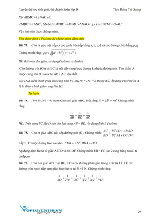 Luyện thi học sinh giỏi, thi chuyên toán lớp 10 Thầy Hồng Trí Quang
29
Xét ΔBMC và ΔNAC có:
MBCˆ=ANCˆ, AN/NC=BM/BC ΔBMC ΔNAC(c.g.c) BCMˆ=NACˆ
Vậy bài toán được chứng minh.
Ứng dụng định lí Ptoleme để chứng minh đẳng thức
Bài 73. Cho tứ giác nội tiếp có các cạnh liên tiếp bằng a, b, c, d và các đường chéo bằng p, q.
Chứng minh rằng:   2 2 2 2
pq a b c d  
HD Bài toán đơn giản, sử dụng Ptoleme và Bunhia
Cho đường tròn (O)) và BC là một dây cung khác đường kính của đường tròn. Tìm điểm A
thuộc cung lớn BC sao cho AB + AC lớn nhất.
Gọi D là điểm chính giữa của cung nhỏ BC thì DB = DC = a không đổi. Áp dụng Ptoleme thì A
là là điểm chính giữa cung lớn BC.
Tự luyện
Bài 74. (149T5/246 – 45 năm).Cho tam giác ABC, biết rằng: 𝐴̂ = 2𝐵̂ = 4𝐶̂. Chứng minh
rằng:
1
𝐴𝐵
=
1
𝐵𝐶
+
1
𝐴𝐶
HD: Trên cung BC lấy D sao cho hai cung AB = BD. Áp dụng định lí Ptoleme
Bài 75. Cho tứ giác ABC nội tiếp đường tròn (O). Chứng minh:
. .
. .
AC BC CD AB BD
BD BC BA DC DA



Lấy E, F thuộc đường tròn sao cho: ;CDB ADE BDA DCF 
Áp dụng định lí cho tứ giác AECD và BCDF. Chứng minh ED = FC (do 2 cung bằng nhau) ta
có đpcm
Bài 76. Cho tam giác ABC với BE, CF là các đường phân giác trong. Các tia EF, FE cắt
đường tròn ngoại tiếp tam giác theo thứ tự tại M và N. Chứng minh rằng:
1 1 1 1 1 1
BM CN AM AN BN CM
    
 