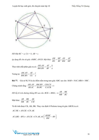 Luyện thi học sinh giỏi, thi chuyên toán lớp 10 Thầy Hồng Trí Quang
30
HD Đặt BC = a, CA = b, AB = c.
áp dụng đli cho tứ giác AMBC, ANCB. Mặt khác ;
AM MF AN AF
BN BF BM MF
 
Theo tính chất phân giác ta có:
.
.
AM AN AF b
BM BN BF a
 
Tương tự:
.
.
AM AN AE c
BM BN CE a
 
Bài 77. Giả sử M, N là các điểm nằm trong tam giác ABC sao cho ;MAB NAC MBA NBC  .
Chứng minh rằng:
. . .
1
. . .CB
AM AN BM BN CM CN
AB AC BA BC CA
  
HD lấy K trên đường thẳng BN sao cho BCK BMA ;
AB BK
MB BC
 
Mặt khác:
AB BK AK
MB BC CM
 
Từ đó tính được CK, AK, BK. Thay vào định lí Ptoleme trong tứ giác ABCK ta có:
. . .AC NK AN CK CN AK 
.
.( ) . . .
AB BC
AC BK BN AN CK CN AK AC BN
BM
 
    
 
 
