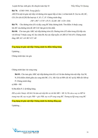 Luyện thi học sinh giỏi, thi chuyên toán lớp 10 Thầy Hồng Trí Quang
31
Bài 78. (CMO 1988, Trung Quốc)
ABCD là một tứ giác nội tiếp với đường tròn ngoại tiếp có tâm ) và bán kính R. Các tia AB, BC,
CD, DA cắt (O,2R) lần lượt tại A′, B′, C′, D′. Chứng minh rằng:
( )2A B B C C D D A AB BC CD DA           
Bài 79. Cho đường tròn (O) và dây cung BC khác đường kính. Tìm điểm A thuộc cung
lớn BC của đường tròn để AB+2AC đạt giá trị lớn nhất.
Bài 80. Cho tam giác ABC nội tiếp đường tròn (O). Đường tròn (O′) nằm trong (O) tiếp xúc
với (O) tại T thuộc cung AC (ko chứa B). Kẻ các tiếp tuyến AA′,BB′,CC′tới (O′). Chứng minh
rằng: BB′.AC=AA′.BC+CC′.AB
Ứng dụng tứ giác nội tiếp Chứng minh ba điểm thẳng hàng
Updating…
Chứng minh dựa vào góc
Chứng minh dựa vào song song
Bài 81. Cho tam giác ABC nội tiếp đường tròn (O) và I là tâm đường tròn nội tiếp. Gọi M,
N, D là điểm chính giữa các cung nhỏ BC, CA, AB. Giả sử MN cắt AC tại Q; MD cắt AB tại
P. Chứng minh rằng:
a) MB = MI
b) Ba điểm P, I, Q thẳng hàng.
HD a) nếu I thuộc AD thì I là tâm nội tiếp khi và chỉ khi MB = MI. b) Từ câu a suy ra MP là
trung trực BI, suy ra góc PBI = góc PIB, suy ra IP song song BC. Tương tự IQ song song BC
Ứng dụng tứ giác nội tiếp Chứng minh ba đường đồng quy
Updating…
 