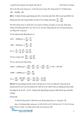 Luyện thi học sinh giỏi, thi chuyên toán lớp 10 Thầy Hồng Trí Quang
4
HD a) Kẻ tiếp tuyến chung tại I; b) Kẻ tiếp tuyến chung AB, chứng minh D, I, B thẳng hàng;
 2 2
.DB DDE DI A
Bài 9. Từ điểm M nằm ngoài đường tròn (O), vẽ hai tiếp tuyến MA, MB và cát tuyến MCD với
đường tròn (O). Gọi I là giao điểm của AB và CD. Chứng minh rằng:
IC MC
ID MD

HD: Khi chứng minh các đẳng thức tích, người ta thường vận dụng các tam giác đồng dạng.
Nhưng nếu không ghép được trực tiếp vào các tam giác đồng dạng thì nên vận dụng thông qua
các đẳng thức trung gian.
Từ các cặp tam giác đồng dạng ta có:
( . )IAC IDB g g 
AC IC
DB IB
 
( . )IBC IDA g g 
BC IB
AD ID
 
Suy ra: . .
IC IC IB AC BC
ID IB ID DB DA
 
Từ đó ta chứng minh: .
MC AC BC
MD DB DA

Xét các cặp tam giác đồng dạng
( . )MAC MDA g g 
AM MC AC
DM MA DA
  
AM AC
DM DA
  và 2
.MA MC MD
( . )MBC MDB g g 
BM BC
DM DB
 
Ta có: 2
.MC MC MD
MD MD

2
2
MA
MD
 .
MA MA
MD MD

AC BC
AD BD

Bài 10.*Cho hai đường tròn (O) và (O’) cắt nhau tại A và B. Các điểm M, N theo thứ tự di
chuyển trên (O), (O’) sao cho chiều đi từ A đến M và từ A đến N trên các đường tròn theo chiều
kim đồng hồ và sđ AM = sđ AN . Chứng minh rằng đường trung trực MN luôn đi qua một điểm
cố định.
Hướng dẫn
Vẽ hình dự đoán điểm cố định nằm trên đường thẳng đi qua A, vuông góc AB
Qua A kẻ đường thẳng vuông góc với AB cắt (O) và (O’) lần lượt tại C, D. Gọi I là trung
điểm CD thì I cố định. Ta chứng minh I nằm trên trung trực MN.
 