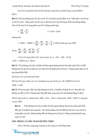 Luyện thi học sinh giỏi, thi chuyên toán lớp 10 Thầy Hồng Trí Quang
5
Gọi H là trung điểm MN thì IH là đường trung bình của hình thang vuông MDNC.
Đpcm.
Bài 11.*Cho hai đường tròn (O; R) và (O’, R’) cắt nhau tại hai điểm A, B. Tiếp tuyến với (O) tại
A cắt (O’) tại C. Tiếp tuyến với (O’) tại A cắt (O) tại D. Gọi M là giao điểm hai đường thẳng
AB và CD. Gọi N là trung điểm của CD. Chứng minh rằng:
1/
2
2
'MC R
MD R
 2/ CAM DAN
Hướng dẫn
1/ BAC BDA 
'BA BC AC R
BD BA DA R
    và BM là phân giác góc DBC
Từ đó:
2
2
'MC BC BC BA R
MD BD BA BD R
  
2/ Gọi I là trung điểm AD, cộng trừ góc ta có: AIN ABC . Từ đó:
( . . )AIN ABC c g c  . Đpcm
Bài 12. *Cho đường tròn (O), từ điểm M nằm ngoài đường tròn kẻ hai tiếp tuyến MA và MB.
Đường tròn đi qua M và tiếp xúc với AB tại B cắt đường tròn (O) tại C. Chứng minh rằng AC đi
qua trung điểm MB.
Dự đoán h.b.h, tạo hình bình hành
HD Gọi D là giao điểm của AC với đường tròn qua M tiếp xúc AB. ABDM là h.b.h do
DM C CAB
Bài 13.*Cho tam giác ABC nội tiếp đường tròn (O), A là điểm cố định; B và C thay đổi. Kẻ
đường cao BH và CK. Chứng minh rằng HK luôn song song với một đường thẳng cố định.
HD Kẻ tiếp tuyến Ax, chứng minh AKH KAx . Chú ý: chứng minh AKH HCB vì cùng phụ
với góc HBC
Bài 14. *Cho đường tròn (O), từ điểm M nằm ngoài đường tròn kẻ hai tiếp tuyến MA,
MB, gọi D là điểm trên cung lớn AB , đường thẳng AD cắt MB kéo dài tại E sao cho D là
trung điểm của AE. Đường thẳng MD cắt đường tròn (O) tại I. Chứng minh rằng BI song
song với AD.
GÓC TRONG VÀ GÓC NGOÀI ĐƯỜNG TRÒN
Chú ý: Hai dây cung song song tạo ra hai cung có số đo bằng nhau.
 